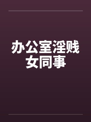 办公室淫贱女同事笔趣阁无弹窗