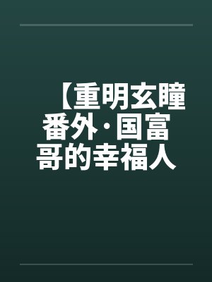 【重明玄瞳番外·国富哥的幸福人生】笔趣阁无弹窗