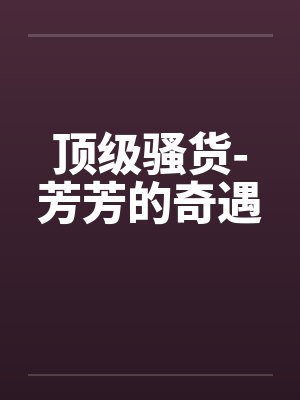 顶级骚货-芳芳的奇遇笔趣阁无弹窗