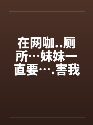 在网咖..厕所…妹妹一直要….害我…笔趣阁无弹窗
