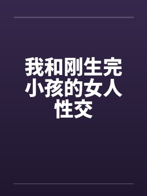 我和刚生完小孩的女人性交笔趣阁无弹窗