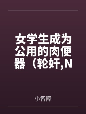 女学生成为公用的肉便器（轮奸,NPH）by小智障
