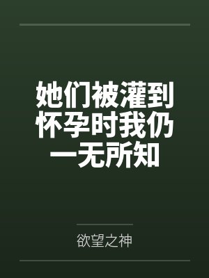 她们被灌到怀孕时我仍一无所知by欲望之神笔趣阁无弹窗