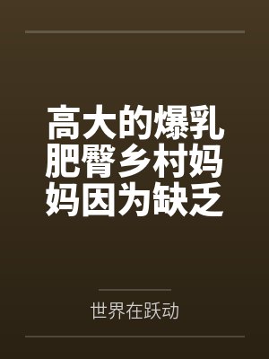 高大的爆乳肥臀乡村妈妈因为缺乏性知识被回乡的儿子调教成自己的人肉飞机杯笔趣阁无弹窗 高大的爆乳肥臀乡村妈妈因为缺乏性知识被回乡的儿子调教成自己的人肉飞机杯笔趣阁无弹窗