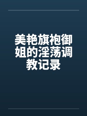 美艳旗袍御姐的淫荡调教记录by佚名笔趣阁无弹窗