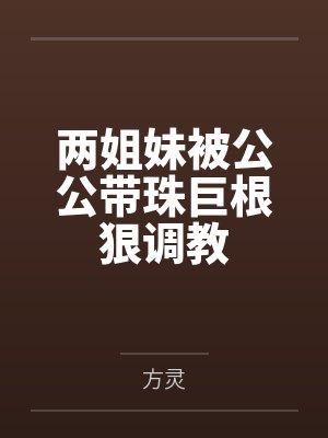 两姐妹被公公带珠巨根狠调教笔趣阁无弹窗 两姐妹被公公带珠巨根狠调教笔趣阁无弹窗