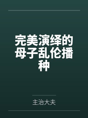 完美演绎的母子乱伦播种 完美演绎的母子乱伦播种