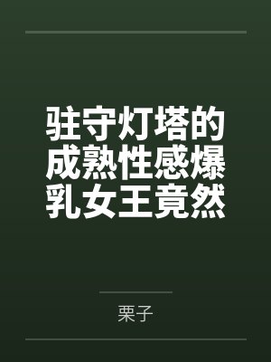 驻守灯塔的成熟性感爆乳女王竟然被正太杂鱼细胞轻易催淫后把其暴肏成一只熟女雌畜 驻守灯塔的成熟性感爆乳女王竟然被正太杂鱼细胞轻易催淫后把其暴肏成一只熟女雌畜