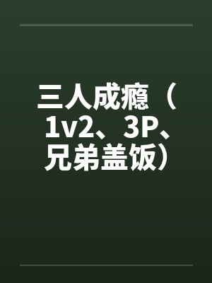 三人成瘾(1v2、3P、兄弟盖饭) 三人成瘾(1v2、3P、兄弟盖饭)